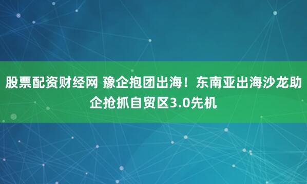 股票配资财经网 豫企抱团出海！东南亚出海沙龙助企抢抓自贸区3.0先机