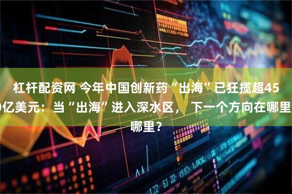 杠杆配资网 今年中国创新药“出海”已狂揽超450亿美元：当“出海”进入深水区， 下一个方向在哪里？