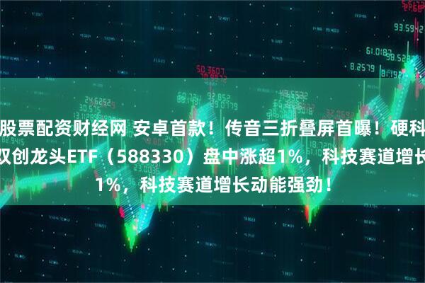 股票配资财经网 安卓首款！传音三折叠屏首曝！硬科技宽基——双创龙头ETF（588330）盘中涨超1%，科技赛道增长动能强劲！