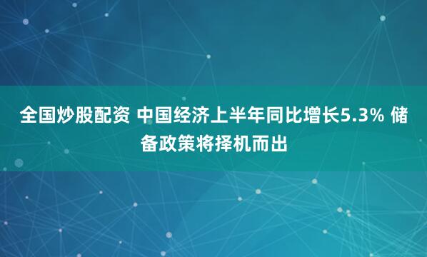全国炒股配资 中国经济上半年同比增长5.3% 储备政策将择机而出
