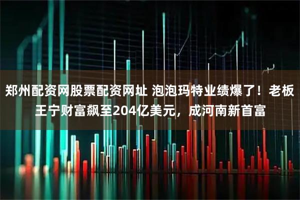 郑州配资网股票配资网址 泡泡玛特业绩爆了！老板王宁财富飙至204亿美元，成河南新首富