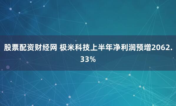 股票配资财经网 极米科技上半年净利润预增2062.33%