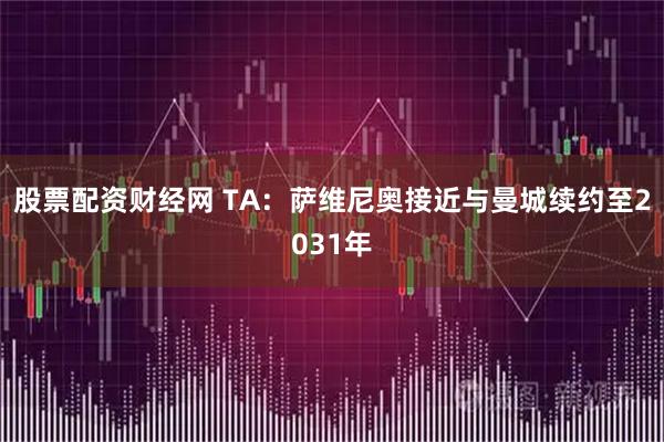 股票配资财经网 TA：萨维尼奥接近与曼城续约至2031年