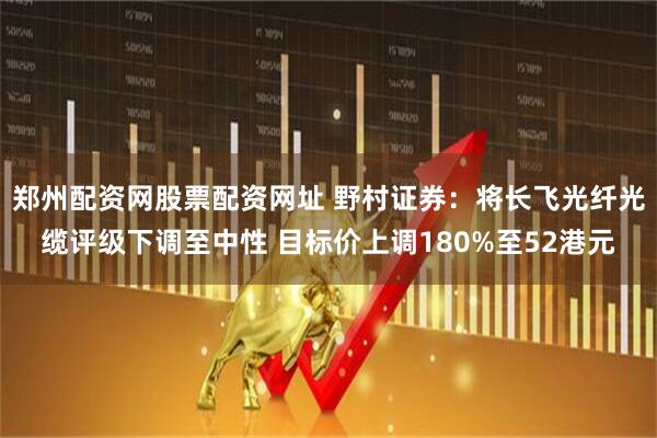 郑州配资网股票配资网址 野村证券：将长飞光纤光缆评级下调至中性 目标价上调180%至52港元