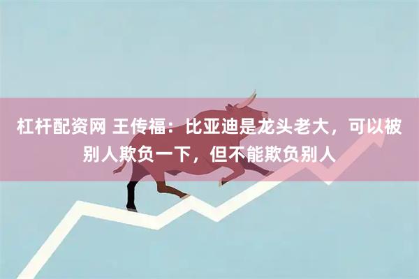 杠杆配资网 王传福：比亚迪是龙头老大，可以被别人欺负一下，但不能欺负别人