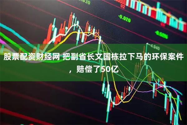 股票配资财经网 把副省长文国栋拉下马的环保案件，赔偿了50亿